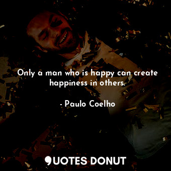 Only a man who is happy can create happiness in others.