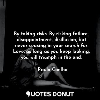 By taking risks. By risking failure, disappointment, disillusion, but never ceasing in your search for Love, as long as you keep looking, you will triumph in the end.