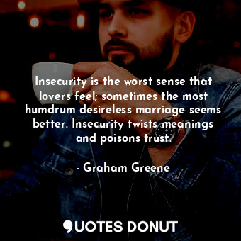 Insecurity is the worst sense that lovers feel; sometimes the most humdrum desireless marriage seems better. Insecurity twists meanings and poisons trust.