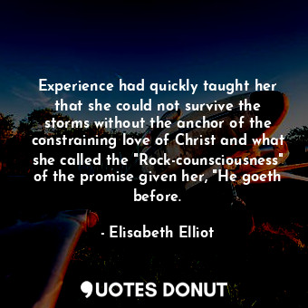 Experience had quickly taught her that she could not survive the storms without the anchor of the constraining love of Christ and what she called the "Rock-counsciousness" of the promise given her, "He goeth before.