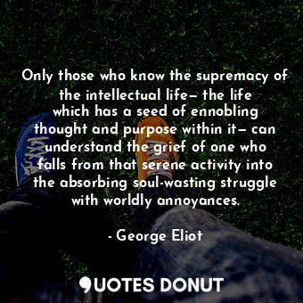 Only those who know the supremacy of the intellectual life— the life which has a seed of ennobling thought and purpose within it— can understand the grief of one who falls from that serene activity into the absorbing soul-wasting struggle with worldly annoyances.