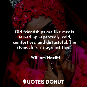 Old friendships are like meats served up repeatedly, cold, comfortless, and distasteful. The stomach turns against them.