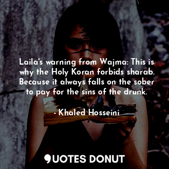 Laila's warning from Wajma: This is why the Holy Koran forbids sharab. Because it always falls on the sober to pay for the sins of the drunk.