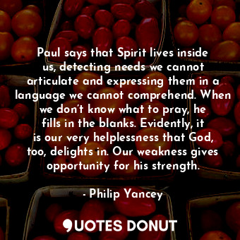 Paul says that Spirit lives inside us, detecting needs we cannot articulate and expressing them in a language we cannot comprehend. When we don’t know what to pray, he fills in the blanks. Evidently, it is our very helplessness that God, too, delights in. Our weakness gives opportunity for his strength.