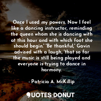 Once I used my powers. Now I feel like a dancing instructor, reminding the queen whom she is dancing with at this hour and with which foot she should begin.' 'Be thankful,' Gavin advised with a laugh, 'that so far the music is still being played and everyone is trying to dance in harmony.
