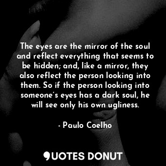 The eyes are the mirror of the soul and reflect everything that seems to be hidden; and, like a mirror, they also reflect the person looking into them. So if the person looking into someone’s eyes has a dark soul, he will see only his own ugliness.
