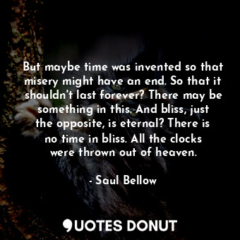 But maybe time was invented so that misery might have an end. So that it shouldn't last forever? There may be something in this. And bliss, just the opposite, is eternal? There is no time in bliss. All the clocks were thrown out of heaven.