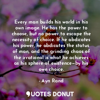 Every man builds his world in his own image. He has the power to choose, but no power to escape the necessity of choice. If he abdicates his power, he abdicates the status of man, and the grinding chaos of the irrational is what he achieves as his sphere of existence—by his own choice.