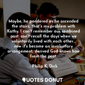 Maybe, he pondered as he ascended the stairs, that's my problem with Kathy. I can't remember our combined past: can't recall the days when we voluntarily lived with each other... now it's become an involuntary arrangement, derived God knows how from the past.