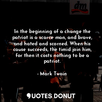 In the beginning of a change the patriot is a scarce man, and brave, and hated and scorned. When his cause succeeds, the timid join him, for then it costs nothing to be a patriot.