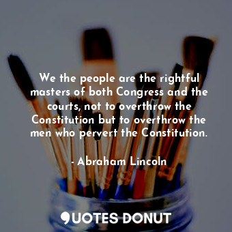 We the people are the rightful masters of both Congress and the courts, not to overthrow the Constitution but to overthrow the men who pervert the Constitution.