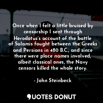 Once when I felt a little bruised by censorship I sent through Herodotus’s account of the battle of Salamis fought between the Greeks and Persians in 480 B.C., and since there were place names involved, albeit classical ones, the Navy censors killed the whole story.