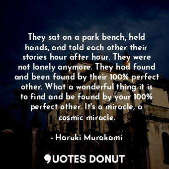 They sat on a park bench, held hands, and told each other their stories hour after hour. They were not lonely anymore. They had found and been found by their 100% perfect other. What a wonderful thing it is to find and be found by your 100% perfect other. It's a miracle, a cosmic miracle.