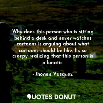 Why does this person who is sitting behind a desk and never watches cartoons is arguing about what cartoons should be like. Its so creepy realizing that this person is a lunatic.