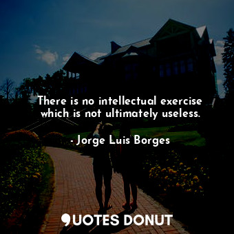 There is no intellectual exercise which is not ultimately useless.