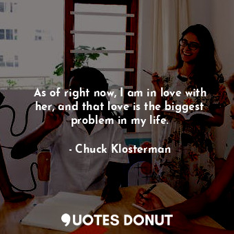  As of right now, I am in love with her, and that love is the biggest problem in ... - Chuck Klosterman - Quotes Donut