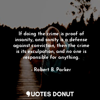 If doing the crime is proof of insanity, and sanity is a defense against conviction, then the crime is its exculpation, and no one is responsible for anything.