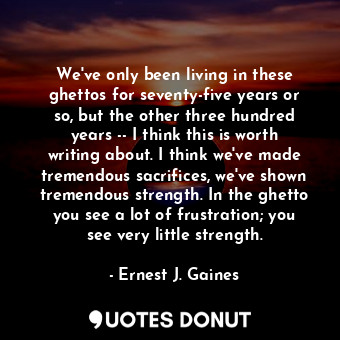 We've only been living in these ghettos for seventy-five years or so, but the other three hundred years -- I think this is worth writing about. I think we've made tremendous sacrifices, we've shown tremendous strength. In the ghetto you see a lot of frustration; you see very little strength.