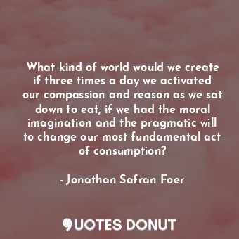 What kind of world would we create if three times a day we activated our compassion and reason as we sat down to eat, if we had the moral imagination and the pragmatic will to change our most fundamental act of consumption?