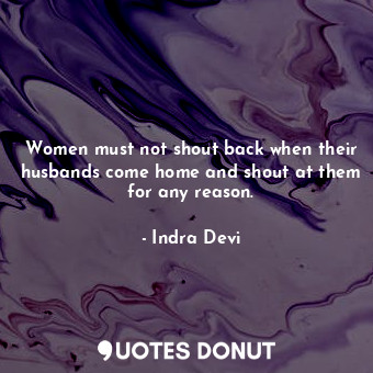 Women must not shout back when their husbands come home and shout at them for any reason.