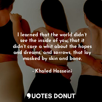 I learned that the world didn’t see the inside of you, that it didn’t care a whit about the hopes and dreams, and sorrows, that lay masked by skin and bone.