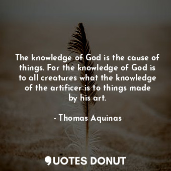 The knowledge of God is the cause of things. For the knowledge of God is to all creatures what the knowledge of the artificer is to things made by his art.