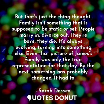 But that's just the thing thought. Family isn't something that is supposed to be static or set. People marry in, divorce out. They’re born, they die. It’s always evolving, turning into something else. Even that picture of James’s family was only the true representation for that day. By the next, something has probably changed. It had to.