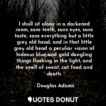 I shall sit alone in a darkened room, sans teeth, sans eyes, sans taste, sans everything but a little grey old head, and in that little grey old head a peculiar vision of hideous blue and gold dangling things flashing in the light, and the smell of sweat, cat food and death.