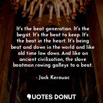 It's the beat generation. It's the begát. It's the beat to keep. It's the beat in the heart. It's being beat and down in the world and like old time low down. And like an ancient civilization, the slave boatman rowing galleys to a beat.