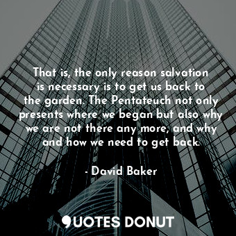 That is, the only reason salvation is necessary is to get us back to the garden. The Pentateuch not only presents where we began but also why we are not there any more, and why and how we need to get back.