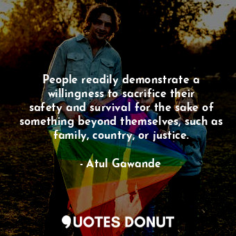 People readily demonstrate a willingness to sacrifice their safety and survival for the sake of something beyond themselves, such as family, country, or justice.