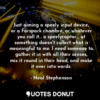 Just aiming a speely input device, or a Farspark chambre, or whatever you call it... a speelycaptor... at something doesn't collect what is meaningful to me. I need someone to gather it in with all their senses, mix it round in their head, and make it over into words.