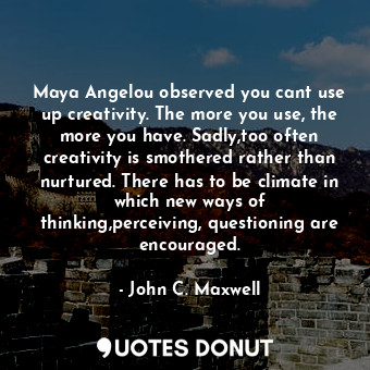 Maya Angelou observed you cant use up creativity. The more you use, the more you have. Sadly,too often creativity is smothered rather than nurtured. There has to be climate in which new ways of thinking,perceiving, questioning are encouraged.