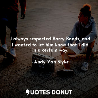 I always respected Barry Bonds, and I wanted to let him know that I did in a certain way.