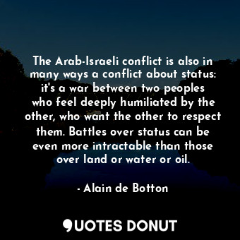 The Arab-Israeli conflict is also in many ways a conflict about status: it&#39;s a war between two peoples who feel deeply humiliated by the other, who want the other to respect them. Battles over status can be even more intractable than those over land or water or oil.