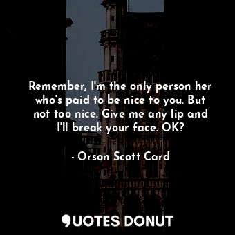 Remember, I'm the only person her who's paid to be nice to you. But not too nice. Give me any lip and I'll break your face. OK?