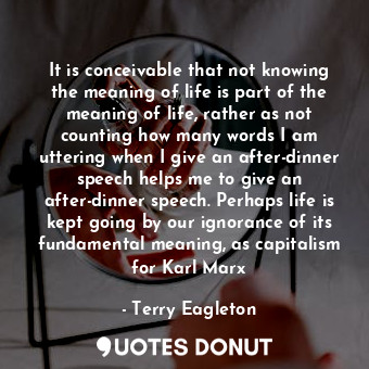 It is conceivable that not knowing the meaning of life is part of the meaning of life, rather as not counting how many words I am uttering when I give an after-dinner speech helps me to give an after-dinner speech. Perhaps life is kept going by our ignorance of its fundamental meaning, as capitalism for Karl Marx