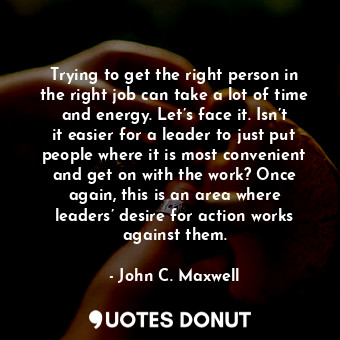 Trying to get the right person in the right job can take a lot of time and energy. Let’s face it. Isn’t it easier for a leader to just put people where it is most convenient and get on with the work? Once again, this is an area where leaders’ desire for action works against them.