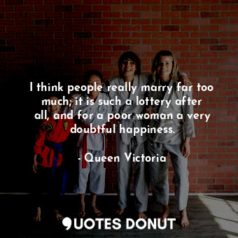 I think people really marry far too much; it is such a lottery after all, and for a poor woman a very doubtful happiness.