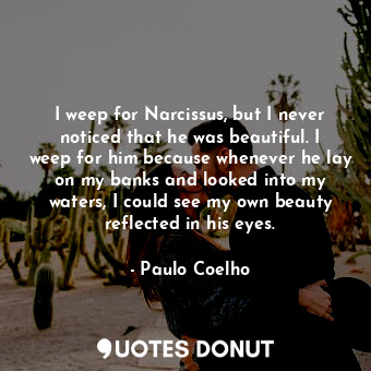 I weep for Narcissus, but I never noticed that he was beautiful. I weep for him because whenever he lay on my banks and looked into my waters, I could see my own beauty reflected in his eyes.