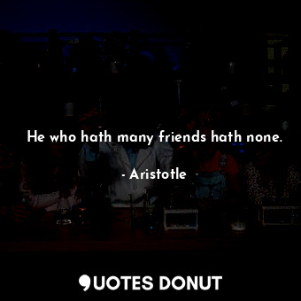 He who hath many friends hath none.