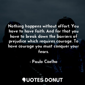 Nothing happens without effort. You have to have faith. And for that you have to break down the barriers of prejudice which requires courage. To have courage you must conquer your fears.