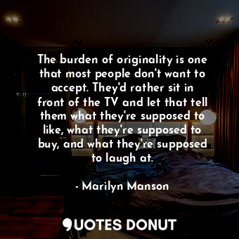 The burden of originality is one that most people don&#39;t want to accept. They&#39;d rather sit in front of the TV and let that tell them what they&#39;re supposed to like, what they&#39;re supposed to buy, and what they&#39;re supposed to laugh at.