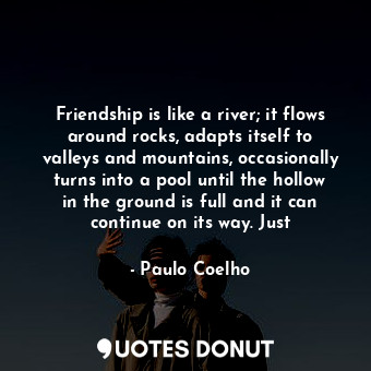 Friendship is like a river; it flows around rocks, adapts itself to valleys and mountains, occasionally turns into a pool until the hollow in the ground is full and it can continue on its way. Just
