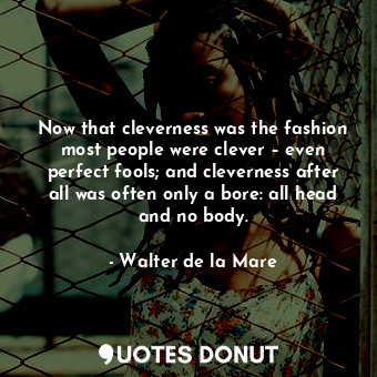 Now that cleverness was the fashion most people were clever – even perfect fools; and cleverness after all was often only a bore: all head and no body.