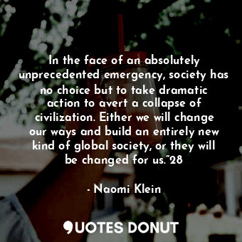 In the face of an absolutely unprecedented emergency, society has no choice but to take dramatic action to avert a collapse of civilization. Either we will change our ways and build an entirely new kind of global society, or they will be changed for us.”28