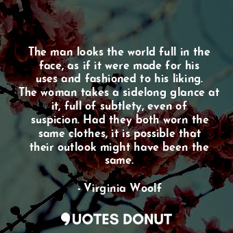 The man looks the world full in the face, as if it were made for his uses and fashioned to his liking. The woman takes a sidelong glance at it, full of subtlety, even of suspicion. Had they both worn the same clothes, it is possible that their outlook might have been the same.