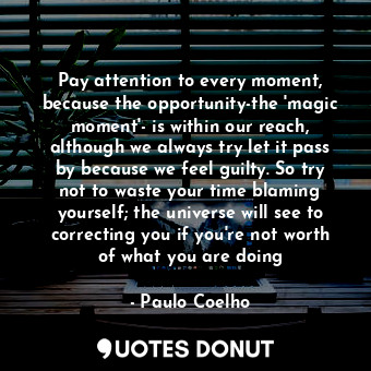 Pay attention to every moment, because the opportunity-the 'magic moment'- is within our reach, although we always try let it pass by because we feel guilty. So try not to waste your time blaming yourself; the universe will see to correcting you if you're not worth of what you are doing