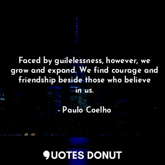 Faced by guilelessness, however, we grow and expand. We find courage and friendship beside those who believe in us.