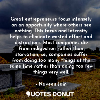 Great entrepreneurs focus intensely on an opportunity where others see nothing. This focus and intensity helps to eliminate wasted effort and distractions. Most companies die from indigestion rather than starvation, i.e., companies suffer from doing too many things at the same time rather than doing too few things very well.